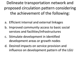 Delineate transportation network and proposed circulation pattern considering the achievement of the following: Efficient internal and external linkages Improved community access to basic social services and facilities/infrastructures Stimulate development in identified development areas or growth nodes Desired impacts on service provision and influence on development pattern of the LGU 