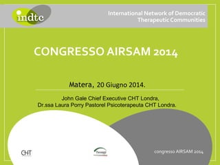 CONGRESSO AIRSAM 2014
International Network of Democratic
Therapeutic Communities
Matera, 20 Giugno 2014.
congresso AIRSAM 2014
John Gale Chief Executive CHT Londra,
Dr.ssa Laura Porry Pastorel Psicoterapeuta CHT Londra.
 