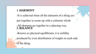 1. HARMONY
-It is achieved when all the elements of a thing are
put together to come up with a coherent whole.
-All elements go together in a pleasing way.
2. BALANCE
-Known as physical equilibrium, it is stability
produced by even distribution of weight on each side
of the thing.
 
