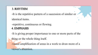 3. RHYTHM
-It is the repetitive pattern of a succession of similar or
identical items.
-repetitive, continuous or flowing.
4. EMPHASIS
-It is giving proper importance to one or more parts of the
thing or the whole thing itself.
-visual amplification of areas in a work to draw more of a
viewer's attention.
 