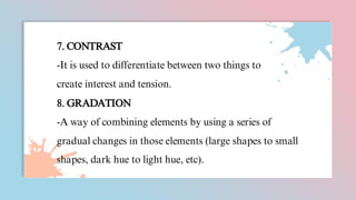 7. CONTRAST
-It is used to differentiate between two things to
create interest and tension.
8. GRADATION
-A way of combining elements by using a series of
gradual changes in those elements (large shapes to small
shapes, dark hue to light hue, etc).
 