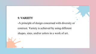 9. VARIETY
-A principle of design concerned with diversity or
contrast. Variety is achieved by using different
shapes, sizes, and/or colors in a work of art.
 