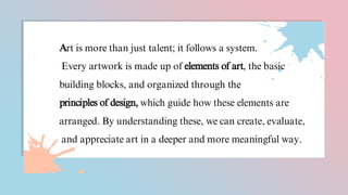 Art is more than just talent; it follows a system.
Every artwork is made up of elements of art, the basic
building blocks, and organized through the
principles of design, which guide how these elements are
arranged. By understanding these, we can create, evaluate,
and appreciate art in a deeper and more meaningful way.
 