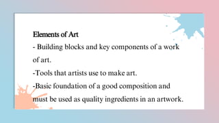 Elements of Art
- Building blocks and key components of a work
of art.
-Tools that artists use to make art.
-Basic foundation of a good composition and
must be used as quality ingredients in an artwork.
 