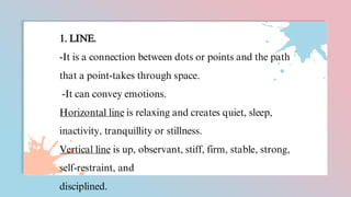 1. LINE.
-It is a connection between dots or points and the path
that a point-takes through space.
-It can convey emotions.
Horizontal line is relaxing and creates quiet, sleep,
inactivity, tranquillity or stillness.
Vertical line is up, observant, stiff, firm, stable, strong,
self-restraint, and
disciplined.
 