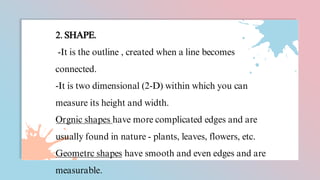 2. SHAPE.
-It is the outline , created when a line becomes
connected.
-It is two dimensional (2-D) within which you can
measure its height and width.
Orgnic shapes have more complicated edges and are
usually found in nature - plants, leaves, flowers, etc.
Geometrc shapes have smooth and even edges and are
measurable.
 