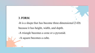 3. FORM.
-It is a shape that has become three dimensional (3-D)
because it has height, width, and depth.
-A triangle becomes a cone or a pyramid.
-A square becomes a cube.
 