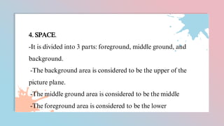 4. SPACE.
-It is divided into 3 parts: foreground, middle ground, and
background.
-The background area is considered to be the upper of the
picture plane.
-The middle ground area is considered to be the middle
-The foreground area is considered to be the lower
 