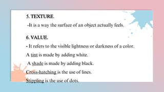 5. TEXTURE.
-It is a way the surface of an object actually feels.
6. VALUE.
- It refers to the visible lightness or darkness of a color.
A tint is made by adding white.
A shade is made by adding black.
Cross-hatching is the use of lines.
Stippling is the use of dots.
 