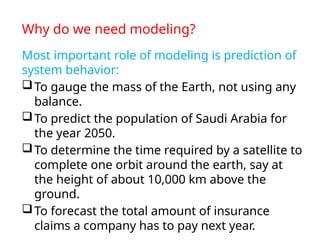 Why do we need modeling?
Most important role of modeling is prediction of
system behavior:
To gauge the mass of the Earth, not using any
balance.
To predict the population of Saudi Arabia for
the year 2050.
To determine the time required by a satellite to
complete one orbit around the earth, say at
the height of about 10,000 km above the
ground.
To forecast the total amount of insurance
claims a company has to pay next year.
 