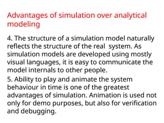 Advantages of simulation over analytical
modeling
4. The structure of a simulation model naturally
reflects the structure of the real system. As
simulation models are developed using mostly
visual languages, it is easy to communicate the
model internals to other people.
5. Ability to play and animate the system
behaviour in time is one of the greatest
advantages of simulation. Animation is used not
only for demo purposes, but also for verification
and debugging.
 