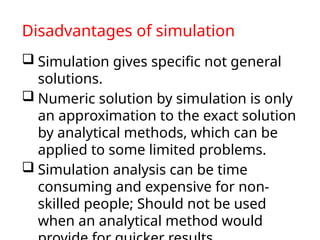 Disadvantages of simulation
 Simulation gives specific not general
solutions.
 Numeric solution by simulation is only
an approximation to the exact solution
by analytical methods, which can be
applied to some limited problems.
 Simulation analysis can be time
consuming and expensive for non-
skilled people; Should not be used
when an analytical method would
 