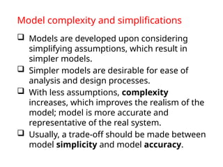 Model complexity and simplifications
 Models are developed upon considering
simplifying assumptions, which result in
simpler models.
 Simpler models are desirable for ease of
analysis and design processes.
 With less assumptions, complexity
increases, which improves the realism of the
model; model is more accurate and
representative of the real system.
 Usually, a trade-off should be made between
model simplicity and model accuracy.
 