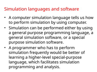Simulation languages and software
• A computer simulation language tells us how
to perform simulation by using computer.
• Simulation can be performed either by using
a general purpose programming language, a
general simulation software, or a special
purpose simulation software.
• A programmer who has to perform
simulation frequently would be better of
learning a higher-level special-purpose
language, which facilitates simulation
programming and analysis.
 
