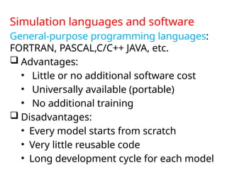 Simulation languages and software
General-purpose programming languages:
FORTRAN, PASCAL,C/C++ JAVA, etc.
 Advantages:
• Little or no additional software cost
• Universally available (portable)
• No additional training
 Disadvantages:
• Every model starts from scratch
• Very little reusable code
• Long development cycle for each model
 