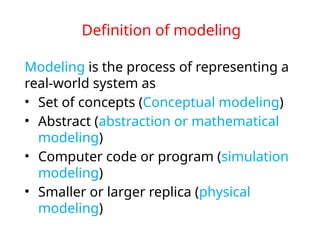 Definition of modeling
Modeling is the process of representing a
real-world system as
• Set of concepts (Conceptual modeling)
• Abstract (abstraction or mathematical
modeling)
• Computer code or program (simulation
modeling)
• Smaller or larger replica (physical
modeling)
 