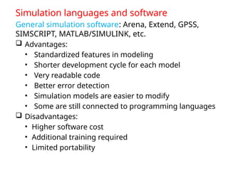 Simulation languages and software
General simulation software: Arena, Extend, GPSS,
SIMSCRIPT, MATLAB/SIMULINK, etc.
 Advantages:
• Standardized features in modeling
• Shorter development cycle for each model
• Very readable code
• Better error detection
• Simulation models are easier to modify
• Some are still connected to programming languages
 Disadvantages:
• Higher software cost
• Additional training required
• Limited portability
 