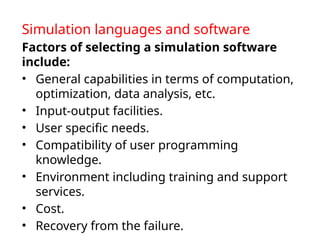 Simulation languages and software
Factors of selecting a simulation software
include:
• General capabilities in terms of computation,
optimization, data analysis, etc.
• Input-output facilities.
• User specific needs.
• Compatibility of user programming
knowledge.
• Environment including training and support
services.
• Cost.
• Recovery from the failure.
 