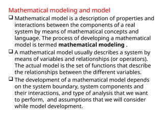 Mathematical modeling and model
 Mathematical model is a description of properties and
interactions between the components of a real
system by means of mathematical concepts and
language. The process of developing a mathematical
model is termed mathematical modeling .
 A mathematical model usually describes a system by
means of variables and relationships (or operators).
The actual model is the set of functions that describe
the relationships between the different variables.
 The development of a mathematical model depends
on the system boundary, system components and
their interactions, and type of analysis that we want
to perform, and assumptions that we will consider
while model development.
 
