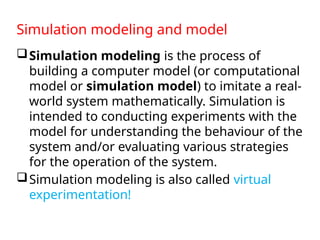 Simulation modeling and model
Simulation modeling is the process of
building a computer model (or computational
model or simulation model) to imitate a real-
world system mathematically. Simulation is
intended to conducting experiments with the
model for understanding the behaviour of the
system and/or evaluating various strategies
for the operation of the system.
Simulation modeling is also called virtual
experimentation!
 