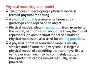 Physical modeling and model
 The process of developing a physical model is
termed physical modeling.
 A physical model is a smaller or larger copy
(prototype) or a replica of an object.
 Physical models allow visualization, from examining
the model, of information about the thing the model
represents (an architectural model of a building).
Physical models are also used for testing purposes.
 A physical model of something large is usually
smaller, and of something very small is larger. A
physical model of something that can move, like a
vehicle or machine, may be completely static, or
have parts that can be moved manually, or be
powered.
 