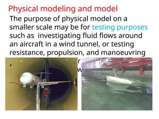 Physical modeling and model
The purpose of physical model on a
smaller scale may be for testing purposes
such as investigating fluid flows around
an aircraft in a wind tunnel, or testing
resistance, propulsion, and manoeuvring
behaviour of a tow or self-propelled
model of a ship in towing tank (or basin).
 