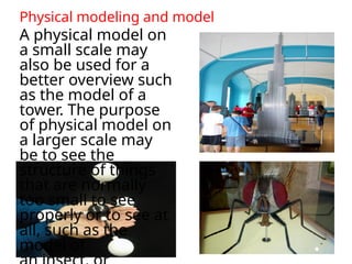 Physical modeling and model
A physical model on
a small scale may
also be used for a
better overview such
as the model of a
tower. The purpose
of physical model on
a larger scale may
be to see the
structure of things
that are normally
too small to see
properly or to see at
all, such as the
model of
 