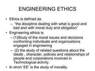 ENGINEERING ETHICS
• Ethics is defined as
– “the discipline dealing with what is good and
bad and with moral duty and obligation”
• Engineering ethics is
– (1)Study of the moral issues and decisions
confronting individuals and organizations
engaged in engineering
– (2) the study of related questions about the
ideals , character, policies and relationships of
people and corporations involved in
Technological activity.
• In short ‘EE’ is the study of morality.
 
