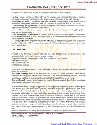 PRATHYUSHA ENGINEERING COLLEGE
SUBJECT CODE//NAME – GE6075/PROFESSIONAL ETHICS IN ENGINEERING
FACULTY NAME – SREEJA VIJAY
SUBJECT EXPERT - SREEJA VIJAY 10
As against this, some of the actions of an engineer that leads to dishonesty are:
1. Lying: Honesty implies avoidance of lying. An engineer may communicate wrong or distorted
test results intentionally or otherwise. It is giving wrong information to the right people.
2. Deliberate deception: An engineer may judge or decide on matters one is not familiar or with
insufficient data or proof, to impress upon the customers or employers. This is a self deceit.
3. Withholding the information: It means hiding the facts during communication to one‘s
superior or subordinate, intentionally or otherwise.
4. Not seeking the truth: Some engineers accept the information or data, without applying their
mind and seeking the truth.
5. Not maintaining confidentiality: It is giving right information to wrong people. The engineers
should keep information of their customers/clients or of their employers confidential and should
not discuss them with others.
6. Giving professional judgment under the influence of extraneous factors such as personal
benefits and prejudice. The laws, experience, social welfare, and even conscience are given a go-
bye by such actions.
1.12 COURAGE
Courage is the tendency to accept and face risks and difficult tasks in rational ways. Self-
confidence is the basic requirement to nurture courage.
Courage is classified into three types, based on the types of risks, namely
(a) Physical courage,
(b) Social courage, and
(c) Intellectual courage.
In physical courage, the thrust is on the adequacy of the physical strength, including the muscle
power and armaments.
The social courage involves the decisions and actions to change the order, based on the
conviction for or against certain social behaviors. This requires leadership abilities, including
empathy and sacrifice, to mobilize and motivate the followers, for the social cause.
The intellectual courage is inculcated in people through acquired knowledge, experience,
games, tactics, education, and training.
In professional ethics, courage is applicable to the employers, employees, public, and the press.
Look before you leap. One should perform Strengths, Weakness, Opportunities, and Threat
(SWOT) analysis. Calculate (estimate) the risks, compare with one‘s strengths, and anticipate the
end results, while taking decisions and before getting into action. Learning from the past helps.
Past experience and wisdom gained from self-study or others will prepare one to plan and act
with self-confidence, succeed in achieving the desired ethical goals through ethical means.
Opportunities and threat existing and likely to exist in future are also to be studied and measures
to be planned. This anticipatory management will help one to face the future with courage.
Facing the criticism, owning responsibility, and accepting the mistakes or errors when committed
and exposed are the expressions of courage. In fact, this sets their mind to be vigilant against the
past
mistakes, and creative in finding the alternate means to achieve the desired objectives.
www.rejinpaul.com
www.rejinpaul.com
Download Useful Materials from Rejinpaul.com
 