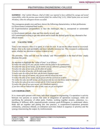 PRATHYUSHA ENGINEERING COLLEGE
SUBJECT CODE//NAME – GE6075/PROFESSIONAL ETHICS IN ENGINEERING
FACULTY NAME – SREEJA VIJAY
SUBJECT EXPERT - SREEJA VIJAY 11
EXAMPLE : Prof. Sathish Dhawan, Chief of ISRO, was reported to have exhibited his courage and owned
responsibility, when the previous space mission failed, but credited Prof. A.P.J. Abdul Kalam (now our revered
President), when the subsequent mission succeeded.
The courageous people own and have shown the following characteristics, in their professions:
(a) Perseverance (sustained hard work),
(b) Experimentation (preparedness to face the challenges, that is, unexpected or unintended
results),
(c) Involvement (attitude, clear and firm resolve to act), and
(d) Commitment (willing to get into action and to reach the desired goals by any alternative but
ethical means).
1.13 VALUING TIME
Time is rare resource. Once it is spent, it is lost for ever. It can not be either stored or recovered.
Hence, time is the most perishable and most valuable resource too. This resource is continuously
spent, whether any decision or action is taken or not.
The proverbs, ‗Time and tide wait for nobody‘ and ‗Procrastination is the thief of time‘ amply
illustrate this point.
An anecdote to highlight the ‗value of time‘ is as follows:
To realize the value of one year, ask the student who has failed in the examinations;.
To realize the value of one month, ask the mother who has delivered a premature baby;
To realize the value of one week, ask the editor of weekly;
To realize the value of one day, ask the daily-wage laborer;
To realize now the value of one hour, ask the lovers longing to meet;
To realize the value of one minute, ask a person who has missed the train;
To realize the value of one second, ask the person who has survived an accident;
Tto realize the value one milli second, ask the person who has won the bronze medal in Olympics;
Tto realize the value of one micro second, ask the NASA team of scientists;
To realize the value of one nano-second, ask a Hardware engineer!;
If you have still not realized the value of time, wait; are you an Engineer?
1.15 COOPERATION
It is a team-spirit present with every individual engaged in engineering. Co-operation is activity
between two persons or sectors that aims at integration of operations (synergy), while not
sacrificing the autonomy of either party. Further, working together ensures, coherence, i.e.,
blending of different skills required,towards common goals.Willingness to understand others,
think and act together and putting this into practice, is cooperation.Cooperation promotes
collinearity, coherence (blend), co-ordination (activities linked in sequence or priority) and the
synergy (maximizing the output, by reinforcement).
www.rejinpaul.com
www.rejinpaul.com
Download Useful Materials from Rejinpaul.com
 