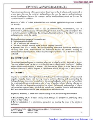 PRATHYUSHA ENGINEERING COLLEGE
SUBJECT CODE//NAME – GE6075/PROFESSIONAL ETHICS IN ENGINEERING
FACULTY NAME – SREEJA VIJAY
SUBJECT EXPERT - SREEJA VIJAY 12
According to professional ethics, cooperation should exist or be developed, and maintained, at
several levels; between the employers and employees, between the superiors and subordinates,
among the colleagues, between the producers and the suppliers (spare parts), and between the
organisation and its customers.
The codes of ethics of various professional societies insist on appropriate cooperation to nourish
the industry.
The absence of cooperation leads to lack of communication, misinformation, void in
communication, and undue delay between supply, production, marketing, and consumption. This
is likely to demoralize and frustrate the employees, leading to collapse of the industry over time
and an economic loss to the society.
The impediments to successful cooperation are:
1. Clash of ego of individuals.
2. Lack of leadership and motivation.
3. Conflicts of interests, based on region, religion, language, and caste.
4. Ignorance and lack of interest. By careful planning, motivation, leadership, fostering and
rewarding team work, professionalism and humanism beyond the ‗divides‘, training on
appreciation to different cultures, mutual understanding ‗cooperation‘ can be developed and also
sustained.
1.16 COMMITMENT
Commitment means alignment to goals and adherence to ethical principles during the activities.
One must believe in one‘s action performed and the expected end results (confidence). Holding
sustained interest and firmness, in whatever ethical means one follows, with the fervent attitude
and hope that one will achieve the goals, is commitment. It is the driving force to realize success.
1.17 EMPATHY
Empathy is social radar. Sensing what others feel about, without their open talk, is the essence of
empathy. Empathy begins with showing concern, and then obtaining and understanding the
feelings of others, from others‘ point of view. It is also defined as the ability to put one‘s self into
the psychological frame or reference or point of view of another, to know what the other person
feels. It includes the imaginative projection into other‘s feelings and understanding of other‘s
background such as parentage, physical and mental state, economic situation, and association.
This is an essential ingredient for good human relations and transactions.
To practice ‗Empathy‘, a leader must have or develop in him, the following characteristics
1. Understanding others: It means sensing others feelings and perspectives, and taking active
interest in their welfare.
2. Service orientation: It is anticipation, recognition and meeting the needs of the clients or
customers.
www.rejinpaul.com
www.rejinpaul.com
Download Useful Materials from Rejinpaul.com
 