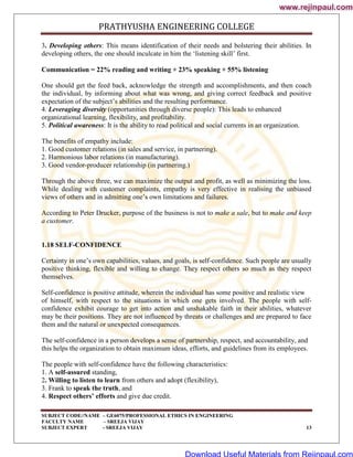 PRATHYUSHA ENGINEERING COLLEGE
SUBJECT CODE//NAME – GE6075/PROFESSIONAL ETHICS IN ENGINEERING
FACULTY NAME – SREEJA VIJAY
SUBJECT EXPERT - SREEJA VIJAY 13
3. Developing others: This means identification of their needs and bolstering their abilities. In
developing others, the one should inculcate in him the ‗listening skill‘ first.
Communication = 22% reading and writing + 23% speaking + 55% listening
One should get the feed back, acknowledge the strength and accomplishments, and then coach
the individual, by informing about what was wrong, and giving correct feedback and positive
expectation of the subject‘s abilities and the resulting performance.
4. Leveraging diversity (opportunities through diverse people): This leads to enhanced
organizational learning, flexibility, and profitability.
5. Political awareness: It is the ability to read political and social currents in an organization.
The benefits of empathy include:
1. Good customer relations (in sales and service, in partnering).
2. Harmonious labor relations (in manufacturing).
3. Good vendor-producer relationship (in partnering.)
Through the above three, we can maximize the output and profit, as well as minimizing the loss.
While dealing with customer complaints, empathy is very effective in realising the unbiased
views of others and in admitting one‘s own limitations and failures.
According to Peter Drucker, purpose of the business is not to make a sale, but to make and keep
a customer.
1.18 SELF-CONFIDENCE
Certainty in one‘s own capabilities, values, and goals, is self-confidence. Such people are usually
positive thinking, flexible and willing to change. They respect others so much as they respect
themselves.
Self-confidence is positive attitude, wherein the individual has some positive and realistic view
of himself, with respect to the situations in which one gets involved. The people with self-
confidence exhibit courage to get into action and unshakable faith in their abilities, whatever
may be their positions. They are not influenced by threats or challenges and are prepared to face
them and the natural or unexpected consequences.
The self-confidence in a person develops a sense of partnership, respect, and accountability, and
this helps the organization to obtain maximum ideas, efforts, and guidelines from its employees.
The people with self-confidence have the following characteristics:
1. A self-assured standing,
2. Willing to listen to learn from others and adopt (flexibility),
3. Frank to speak the truth, and
4. Respect others’ efforts and give due credit.
www.rejinpaul.com
www.rejinpaul.com
Download Useful Materials from Rejinpaul.com
 