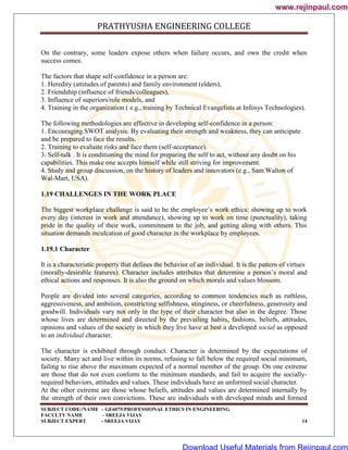 PRATHYUSHA ENGINEERING COLLEGE
SUBJECT CODE//NAME – GE6075/PROFESSIONAL ETHICS IN ENGINEERING
FACULTY NAME – SREEJA VIJAY
SUBJECT EXPERT - SREEJA VIJAY 14
On the contrary, some leaders expose others when failure occurs, and own the credit when
success comes.
The factors that shape self-confidence in a person are:
1. Heredity (attitudes of parents) and family environment (elders),
2. Friendship (influence of friends/colleagues),
3. Influence of superiors/role models, and
4. Training in the organization ( e.g., training by Technical Evangelists at Infosys Technologies).
The following methodologies are effective in developing self-confidence in a person:
1. Encouraging SWOT analysis. By evaluating their strength and weakness, they can anticipate
and be prepared to face the results.
2. Training to evaluate risks and face them (self-acceptance).
3. Self-talk . It is conditioning the mind for preparing the self to act, without any doubt on his
capabilities. This make one accepts himself while still striving for improvement.
4. Study and group discussion, on the history of leaders and innovators (e.g., Sam Walton of
Wal-Mart, USA).
1.19 CHALLENGES IN THE WORK PLACE
The biggest workplace challenge is said to be the employee‘s work ethics: showing up to work
every day (interest in work and attendance), showing up to work on time (punctuality), taking
pride in the quality of their work, commitment to the job, and getting along with others. This
situation demands inculcation of good character in the workplace by employees.
1.19.1 Character
It is a characteristic property that defines the behavior of an individual. It is the pattern of virtues
(morally-desirable features). Character includes attributes that determine a person‘s moral and
ethical actions and responses. It is also the ground on which morals and values blossom.
People are divided into several categories, according to common tendencies such as ruthless,
aggressiveness, and ambition, constricting selfishness, stinginess, or cheerfulness, generosity and
goodwill. Individuals vary not only in the type of their character but also in the degree. Those
whose lives are determined and directed by the prevailing habits, fashions, beliefs, attitudes,
opinions and values of the society in which they live have at best a developed social as opposed
to an individual character.
The character is exhibited through conduct. Character is determined by the expectations of
society. Many act and live within its norms, refusing to fall below the required social minimum,
failing to rise above the maximum expected of a normal member of the group. On one extreme
are those that do not even conform to the minimum standards, and fail to acquire the socially-
required behaviors, attitudes and values. These individuals have an unformed social character.
At the other extreme are those whose beliefs, attitudes and values are determined internally by
the strength of their own convictions. These are individuals with developed minds and formed
www.rejinpaul.com
www.rejinpaul.com
Download Useful Materials from Rejinpaul.com
 