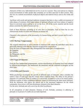 PRATHYUSHA ENGINEERING COLLEGE
SUBJECT CODE//NAME – GE6075/PROFESSIONAL ETHICS IN ENGINEERING
FACULTY NAME – SREEJA VIJAY
SUBJECT EXPERT - SREEJA VIJAY 15
characters of their own. Individuals do not live or act in a vacuum. They exist and act in a human
social environment of other people that constantly act on them and react to their actions. They
also live in a natural environment of physical objects and material forces such as the winds and
rains.
And those with occult and spiritual traditions recognize that there is also a subtle environment of
other planes of existence, both higher planes of spiritual influence and lower planes of negative
forces in universal nature seeking to act on the lives. All of the social, material and the occult
planes constitute the field of human activity.
Each of them functions according to its own laws or principles. Each of them has its own
characteristic modes of action and influence on human life.
Character is the expression of the personality of a human being, and that it reveals itself in one‘s
conduct.
1.19.2 The Four Temperaments
The original endowment or native element in character with which the individual starts life is
practically identical with what the Ancients recognized as temperament.
From the times of Hippocrates, they distinguished four main types of temperaments:
the Sanguine,
the Choleric,
the Phlegmatic, and the
Melancholic.
1.19.3 Types of Character
From the four fundamental temperaments, various classifications of character have been adopted
by different psychologists. The intellectual, the emotional, and the volitional or energetic are the
chief types.
1.19.4 Ethics and Character
While psychology investigates the growth of different types of character, ethics considers the
relative value of such types and the virtues which constitute them. The effect on the person‘s
character of a particular form of conduct is a universally accepted as a test of its moral quality.
Different systems of ethics emphasize different virtues in constituting the ideal moral character.
With the utilitarian, who places the ethical end in the maximum happiness for the whole
community, benevolence will form the primary element in the ideal character.
For the stoic, fortitude and self-control are the chief excellences.
In all conceptions of ideal character, firmness of will, fortitude, constancy in adhering to
principle or in pursuit of a noble aim are held important.
www.rejinpaul.com
www.rejinpaul.com
Download Useful Materials from Rejinpaul.com
 