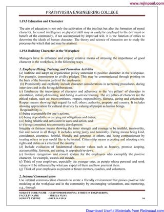 PRATHYUSHA ENGINEERING COLLEGE
SUBJECT CODE//NAME – GE6075/PROFESSIONAL ETHICS IN ENGINEERING
FACULTY NAME – SREEJA VIJAY
SUBJECT EXPERT - SREEJA VIJAY 16
1.19.5 Education and Character
The aim of education is not only the cultivation of the intellect but also the formation of moral
character. Increased intelligence or physical skill may as easily be employed to the detriment or
benefit of the community, if not accompanied by improved will. It is the function of ethics to
determine the ideals of human character. The theory and science of education are to study the
processes by which that end may be attained.
1.19.6 Building Character in the Workplace
Managers have to influence and employ creative means of stressing the importance of good
character in the workplace, in the following ways
1. Employee Hiring, Training, and Promotion Activities
(a) Institute and adopt an organization policy statement to positive character in the workplace.
For example, commitment to civility pledges. This may be communicated through printing on
the back of the business cards of the employees.
(b) Prominently and explicitly include character considerations in recruiting procedures, during
interviews and in the hiring deliberations.
(c) Emphasize the importance of character and adherence to the ‗six pillars‘ of character in
orientation, initial job training, and during in-service training. The six pillars of character are the
ethical values, such as: trustworthiness, respect, responsibility, fairness, caring and citizenship.
Respect means showing high regard for self, others, authority, property and country. It includes
showing appreciation for cultural diversity by valuing all people as human beings.
Responsibility is
(i) being accountable for one‘s actions,
(ii) being dependable in carrying out obligations and duties,
(iii) being reliable and consistent in word and action, and
(iv) being committed to community development.
Integrity or fairness means showing the inner strength and courage to be truthful, trustworthy,
fair and honest in all things. It includes acting justly and honorably. Caring means being kind,
considerate, courteous, helpful, friendly and generous to others, and being compassionate by
treating others as you would like to be treated. Citizenship means accepting and adopting civic
rights and duties as a citizen of the country.
(d) Include evaluation of fundamental character values such as honesty, promise keeping,
accountability, fairness, and caring, in appraisals/reviews.
(e) Institute recognition and reward system for the employees who exemplify the positive
character. for example, awards and medals.
(f) Think of your employees, especially the younger ones, as people whose personal and work
values will be influenced by what you expect of them and how you treat them.
(g) Think of your employees as present or future mentors, coaches, and volunteers.
2. Internal Communication
Use internal communication channels to create a friendly environment that praises positive role
modeling at the workplace and in the community by encouraging voluntarism, and mentoring,
e.g., through
www.rejinpaul.com
www.rejinpaul.com
Download Useful Materials from Rejinpaul.com
 