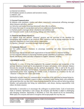 PRATHYUSHA ENGINEERING COLLEGE
SUBJECT CODE//NAME – GE6075/PROFESSIONAL ETHICS IN ENGINEERING
FACULTY NAME – SREEJA VIJAY
SUBJECT EXPERT - SREEJA VIJAY 17
(a) Internal newsletters,
(b) Workplace posters in canteens and recreation rooms,
(c) Mailers, and
(d) Electronic mails.
3. External Communication
In relations with customers, vendors and others, consciously communicate affirming messages
about character and ethics, such as
(a) Advertise and market honoring consensual values (the six pillars),
(b) Assure that none of your products and services undermines character building,
(c) Include positive messages about voluntarism and celebrate, and
(d) ‗Character counts‘ week in advertising, billings and other mailers.
4. Financial and Human Resources
(a) Support local and national ‗character‘ projects and the activities of the members by
encouraging staff members to get involved. Offer incentives such as paying employees for the
time they contribute at a local youth-service organization.
(b) Sponsor ‗character‘ movement through financial support.
5. Community Outreach
(a) Use public outreach structures to encourage mentoring and other character-building
programs.
(b) Encourage educational and youth organizations to become active in character building.
(c) Use corporate influence to encourage business groups (chambers of commerce, conference
boards, and Rotary clubs) and other companies to support ‗character‘ building.
1.20 SPIRITUALITY
Spirituality is a way of living that emphasizes the constant awareness and recognition of the
spiritual dimension (mind and its development) of nature and people, with a dynamic balance
between the material development and the spiritual development. This is said to be the great
virtue of Indian philosophy and for Indians. Sometimes, spirituality includes the faith or belief in
supernatural power/ God, regarding the worldly events. It functions as a fertilizer for the soil
‗character‘ to blossom into values and morals.
Spirituality includes creativity, communication, recognition of the individual as human being (as
opposed to a life-less machine), respect to others, acceptance (stop finding faults with colleagues
and accept them the way they are), vision (looking beyond the obvious and not believing anyone
blindly), and partnership (not being too authoritative, and always sharing responsibility with
others, for better returns).
Spirituality is motivation as it encourages the colleagues to perform better. Lack of motivation
leads to isolation. Spirituality is also energy: Be energetic and flexible to adapt to challenging
and changing situations. Spirituality is flexibility as well. One should not be too dominating.
Make space for everyone and learn to recognize and accept people the way they are.
www.rejinpaul.com
www.rejinpaul.com
Download Useful Materials from Rejinpaul.com
 