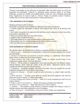 PRATHYUSHA ENGINEERING COLLEGE
SUBJECT CODE//NAME – GE6075/PROFESSIONAL ETHICS IN ENGINEERING
FACULTY NAME – SREEJA VIJAY
SUBJECT EXPERT - SREEJA VIJAY 18
Tolerance and empathy are the reflections of spirituality. Blue and saffron colors are said to be
associated with spirituality. Creativity in spirituality means conscious efforts to see things
differently, to break out of habits and outdated beliefs to find new ways of thinking, doing and
being. Suppression of creativity leads to violence. People are naturally creative. Creativity
includes the use of color, humor and freedom to enhance productivity.
1.20.1 Spirituality in the Workplace
Building spirituality in the workplace:
Spirituality is promoted in the workplace by adhering to the following activities:
1. Verbally respect the individuals as humans and recognize their values in all decisions and
actions.
2. Get to know the people with whom you work and know what is important to them. Know their
goals, desires, and dreams too.
3. State your personal ethics and your beliefs clearly.
4. Support causes outside the business.
5. Encourage leaders to use value-based discretion in making decisions.
6. Demonstrate your own self-knowledge and spirituality in all your actions.
7. Do unto others as you would have them do unto you.
1.20.2 Sprituality for Corporate Excellence
The spiritual traits to be developed for excellence in corporate activities are listed as follows:
1. Self-awareness — Realization of self-potential. A human has immense capability but it needs
to be developed.
2. Alertness in observation and quickness in decision making, i.e., spontaneity which includes
quick reflexes, no delay but also no hasty decisions.
3. Being visionary and value based — This includes an attitude towards future of the
organization and the society, with clear objectives.
4. Holism — Whole system or comprehensive views and interconnected with different aspects.
Holistic thinking, which means the welfare of the self, family, organization and the society
including all other living beings and environment.
5. Compassion — Sympathy, empathy and concern for others. These are essential for not only
building the team but also for its effective functioning.
6. Respect for diversity — It means search for unity in diversity i.e., respect others and their
views.
7. Moral Autonomy — It means action based on rational and moral judgment. One need not
follow the crowd or majority i.e., band-wagon effect.
8. Creative thinking and constant reasoning — Think if we can do something new and if we can
improve further?
9. Ability to analyze and synthesize — Refrain from doing something only traditional.
10. Positive views of adversity — Make adversities one‘s source of power
11. Humility — The attitude to accept criticism (it requires courage) and willing to correct. It
includes modesty and acknowledging the work of colleagues.
12. Sense of vocation — Treat the duty as a service to society, besides your organization.
www.rejinpaul.com
www.rejinpaul.com
Download Useful Materials from Rejinpaul.com
 