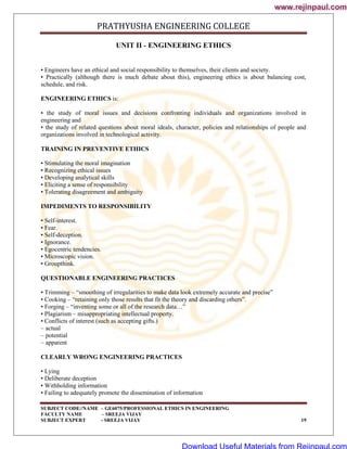 PRATHYUSHA ENGINEERING COLLEGE
SUBJECT CODE//NAME – GE6075/PROFESSIONAL ETHICS IN ENGINEERING
FACULTY NAME – SREEJA VIJAY
SUBJECT EXPERT - SREEJA VIJAY 19
UNIT II - ENGINEERING ETHICS
• Engineers have an ethical and social responsibility to themselves, their clients and society.
• Practically (although there is much debate about this), engineering ethics is about balancing cost,
schedule, and risk.
ENGINEERING ETHICS is:
• the study of moral issues and decisions confronting individuals and organizations involved in
engineering and
• the study of related questions about moral ideals, character, policies and relationships of people and
organizations involved in technological activity.
TRAINING IN PREVENTIVE ETHICS
• Stimulating the moral imagination
• Recognizing ethical issues
• Developing analytical skills
• Eliciting a sense of responsibility
• Tolerating disagreement and ambiguity
IMPEDIMENTS TO RESPONSIBILITY
• Self-interest.
• Fear.
• Self-deception.
• Ignorance.
• Egocentric tendencies.
• Microscopic vision.
• Groupthink.
QUESTIONABLE ENGINEERING PRACTICES
• Trimming – ―smoothing of irregularities to make data look extremely accurate and precise‖
• Cooking – ―retaining only those results that fit the theory and discarding others‖.
• Forging – ―inventing some or all of the research data…‖
• Plagiarism – misappropriating intellectual property.
• Conflicts of interest (such as accepting gifts.)
– actual
– potential
– apparent
CLEARLY WRONG ENGINEERING PRACTICES
• Lying
• Deliberate deception
• Withholding information
• Failing to adequately promote the dissemination of information
www.rejinpaul.com
www.rejinpaul.com
Download Useful Materials from Rejinpaul.com
 