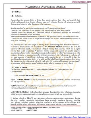 PRATHYUSHA ENGINEERING COLLEGE
SUBJECT CODE//NAME – GE6075/PROFESSIONAL ETHICS IN ENGINEERING
FACULTY NAME – SREEJA VIJAY
SUBJECT EXPERT - SREEJA VIJAY 2
1.2 VALUES
1.2.1 Definition
Humans have the unique ability to define their identity, choose their values and establish their
beliefs. All three of these directly influence a person‘s behavior. People will act congruent with
their personal values or what they deem to be important.
A value is defined as a principle that promotes well-being or prevents harm.‖
Values are our guidelines for our success—our paradigm about what is acceptable.‖
Personal values are defined as: ―Emotional beliefs in principles regarded as particularly
favorable or important for the individual.‖
Our values associate emotions to our experiences and guide our choices, decisions and actions.
―Values are the scales we use to weigh our choices for our actions, whether to move towards or
away from something.‖
Not all values have the same weight or priority. Some are more important than others and must
be satisfied before others can be addressed. Dr. Abraham Maslow illustrated this with his
hierarchy of human needs. Survival has a higher priority than security, which has a higher
priority than social acceptance. A person‘s beliefs, values and identity are usually acquired
unconsciously based on his personal experience or observations of others‘ experiences as to what
produces desirable or undesirable results in the environment. A baby‘s learning to walk and talk
is a clear example of identifying with human adults, valuing the act of being able to have the
mobility and communication ability of an adult and the belief, based on unconscious observation,
that humans can do walk and do talk with each other. By positive affirmations, one can modify
or create new beliefs about a person‘s identity and/or what is important to him (values).
1.2.2 Types of Values
The five core human values are: (1) Right conduct, (2) Peace, (3) Truth, (4) Love, and
(5) Nonviolence.
1. Values related to RIGHT CONDUCT are:
(a) SELF-HELP SKILLS: Care of possessions, diet, hygiene, modesty, posture, self reliance,
and tidy appearance
(b) SOCIAL SKILLS: Good behavior, good manners, good relationships, helpfulness, No
wastage, and good environment, and
(c) ETHICAL SKILLS: Code of conduct, courage, dependability, duty, efficiency, ingenuity,
initiative, perseverance, punctuality, resourcefulness, respect for all, and responsibility
2. Values related to PEACE are: Attention, calmness, concentration, contentment, dignity,
discipline, equality, equanimity, faithfulness, focus, gratitude, happiness, harmony, humility,
inner silence, optimism, patience, reflection, satisfaction, self-acceptance, self-confidence, self-
control, self-discipline, self-esteem, self-respect, sense control, tolerance, and understanding
www.rejinpaul.com
www.rejinpaul.com
Download Useful Materials from Rejinpaul.com
 