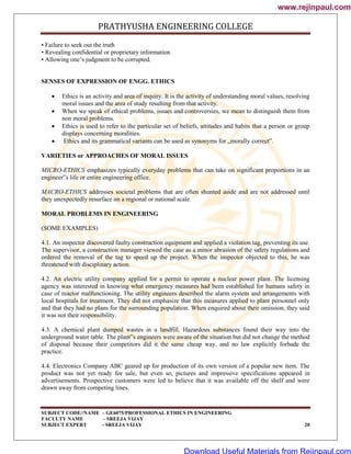 PRATHYUSHA ENGINEERING COLLEGE
SUBJECT CODE//NAME – GE6075/PROFESSIONAL ETHICS IN ENGINEERING
FACULTY NAME – SREEJA VIJAY
SUBJECT EXPERT - SREEJA VIJAY 20
• Failure to seek out the truth
• Revealing confidential or proprietary information
• Allowing one‘s judgment to be corrupted.
SENSES OF EXPRESSION OF ENGG. ETHICS
 Ethics is an activity and area of inquiry. It is the activity of understanding moral values, resolving
moral issues and the area of study resulting from that activity.
 When we speak of ethical problems, issues and controversies, we mean to distinguish them from
non moral problems.
 Ethics is used to refer to the particular set of beliefs, attitudes and habits that a person or group
displays concerning moralities.
 Ethics and its grammatical variants can be used as synonyms for „morally correct‟.
VARIETIES or APPROACHES OF MORAL ISSUES
MICRO-ETHICS emphasizes typically everyday problems that can take on significant proportions in an
engineer‟s life or entire engineering office.
MACRO-ETHICS addresses societal problems that are often shunted aside and are not addressed until
they unexpectedly resurface on a regional or national scale.
MORAL PROBLEMS IN ENGINEERING
(SOME EXAMPLES)
4.1. An inspector discovered faulty construction equipment and applied a violation tag, preventing its use.
The supervisor, a construction manager viewed the case as a minor abrasion of the safety regulations and
ordered the removal of the tag to speed up the project. When the inspector objected to this, he was
threatened with disciplinary action.
4.2. An electric utility company applied for a permit to operate a nuclear power plant. The licensing
agency was interested in knowing what emergency measures had been established for humans safety in
case of reactor malfunctioning. The utility engineers described the alarm system and arrangements with
local hospitals for treatment. They did not emphasize that this measures applied to plant personnel only
and that they had no plans for the surrounding population. When enquired about their omission, they said
it was not their responsibility.
4.3. A chemical plant dumped wastes in a landfill. Hazardous substances found their way into the
underground water table. The plant‟s engineers were aware of the situation but did not change the method
of disposal because their competitors did it the same cheap way, and no law explicitly forbade the
practice.
4.4. Electronics Company ABC geared up for production of its own version of a popular new item. The
product was not yet ready for sale, but even so, pictures and impressive specifications appeared in
advertisements. Prospective customers were led to believe that it was available off the shelf and were
drawn away from competing lines.
www.rejinpaul.com
www.rejinpaul.com
Download Useful Materials from Rejinpaul.com
 