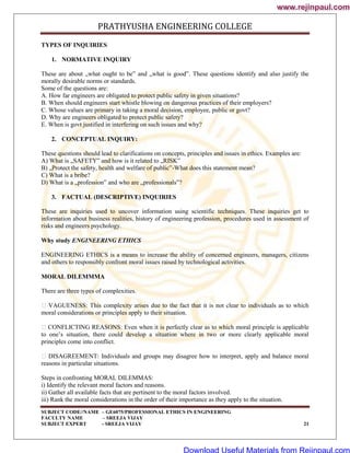 PRATHYUSHA ENGINEERING COLLEGE
SUBJECT CODE//NAME – GE6075/PROFESSIONAL ETHICS IN ENGINEERING
FACULTY NAME – SREEJA VIJAY
SUBJECT EXPERT - SREEJA VIJAY 21
TYPES OF INQUIRIES
1. NORMATIVE INQUIRY
These are about „what ought to be‟ and „what is good‟. These questions identify and also justify the
morally desirable norms or standards.
Some of the questions are:
A. How far engineers are obligated to protect public safety in given situations?
B. When should engineers start whistle blowing on dangerous practices of their employers?
C. Whose values are primary in taking a moral decision, employee, public or govt?
D. Why are engineers obligated to protect public safety?
E. When is govt justified in interfering on such issues and why?
2. CONCEPTUAL INQUIRY:
These questions should lead to clarifications on concepts, principles and issues in ethics. Examples are:
A) What is „SAFETY‟ and how is it related to „RISK‟
B) „Protect the safety, health and welfare of public‟-What does this statement mean?
C) What is a bribe?
D) What is a „profession‟ and who are „professionals‟?
3. FACTUAL (DESCRIPTIVE) INQUIRIES
These are inquiries used to uncover information using scientific techniques. These inquiries get to
information about business realities, history of engineering profession, procedures used in assessment of
risks and engineers psychology.
Why study ENGINEERING ETHICS
ENGINEERING ETHICS is a means to increase the ability of concerned engineers, managers, citizens
and others to responsibly confront moral issues raised by technological activities.
MORAL DILEMMMA
There are three types of complexities.
 VAGUENESS: This complexity arises due to the fact that it is not clear to individuals as to which
moral considerations or principles apply to their situation.
CONFLICTING REASONS: Even when it is perfectly clear as to which moral principle is applicable
to one‘s situation, there could develop a situation where in two or more clearly applicable moral
principles come into conflict.
 DISAGREEMENT: Individuals and groups may disagree how to interpret, apply and balance moral
reasons in particular situations.
Steps in confronting MORAL DILEMMAS:
i) Identify the relevant moral factors and reasons.
ii) Gather all available facts that are pertinent to the moral factors involved.
iii) Rank the moral considerations in the order of their importance as they apply to the situation.
www.rejinpaul.com
www.rejinpaul.com
Download Useful Materials from Rejinpaul.com
 