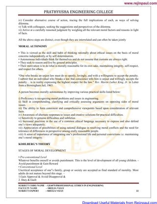 PRATHYUSHA ENGINEERING COLLEGE
SUBJECT CODE//NAME – GE6075/PROFESSIONAL ETHICS IN ENGINEERING
FACULTY NAME – SREEJA VIJAY
SUBJECT EXPERT - SREEJA VIJAY 22
iv) Consider alternative course of action, tracing the full implications of each, as ways of solving
dilemma.
v) Talk with colleagues, seeking the suggestions and perspectives of the dilemma.
vi) Arrive at a carefully reasoned judgment by weighing all the relevant moral factors and reasons in light
of facts.
All the above steps are distinct, even though they are interrelated and can often be taken jointly
MORAL AUTONOMY
• This is viewed as the skill and habit of thinking rationally about ethical issues on the basis of moral
concerns independently or by self determination.
• Autonomous individuals think for themselves and do not assume that customs are always right.
• They seek to reason and live by general principles.
• Their motivation is to do what is morally reasonable for its own sake, maintaining integrity, self-respect,
and respect for others.
―One who breaks an unjust law must do so openly, lovingly, and with a willingness to accept the penalty.
I submit that an individual who breaks a law that conscience tells him is unjust and willingly accepts the
penalty… is in reality expressing the highest respect for the law.‖ Rev. Martin Luther King, Jr. in Letter
from a Birmingham Jail, 1963.
A person becomes morally autonomous by improving various practical skills listed below:
i) Proficiency is recognizing moral problems and issues in engineering.
ii) Skill in comprehending, clarifying and critically assessing arguments on opposing sides of moral
issues.
iii) The ability to form consistent and comprehensive viewpoints based upon consideration of relevant
facts.
iv) Awareness of alternate responses to issues and creative solutions for practical difficulties.
v) Sensitivity to genuine difficulties and subtleties
vi) Increased precision in the use of a common ethical language necessary to express and also defend
one‘s views adequately.
vii) Appreciation of possibilities of using rational dialogue in resolving moral conflicts and the need for
tolerance of differences in perspective among orally reasonable people.
viii) A sense of importance of integrating one‘s professional life and personal convictions i.e. maintaining
one‘s moral integrity.
KOHLBERG’S THEORY
STAGES OF MORAL DEVELOPMENT
• Pre-conventional Level
Whatever benefits oneself or avoids punishment. This is the level of development of all young children. -
Avoid punishment & Gain Reward
• Conventional Level
Uncritical acceptance of one‟s family, group or society are accepted as final standard of morality. Most
adults do not mature beyond this stage. –
1.Gain Approval & Avoid Disapproval &
2. Duty & Guilt
www.rejinpaul.com
www.rejinpaul.com
Download Useful Materials from Rejinpaul.com
 