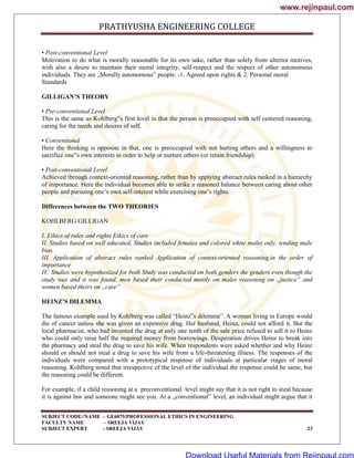 PRATHYUSHA ENGINEERING COLLEGE
SUBJECT CODE//NAME – GE6075/PROFESSIONAL ETHICS IN ENGINEERING
FACULTY NAME – SREEJA VIJAY
SUBJECT EXPERT - SREEJA VIJAY 23
• Post-conventional Level
Motivation to do what is morally reasonable for its own sake, rather than solely from ulterior motives,
with also a desire to maintain their moral integrity, self-respect and the respect of other autonomous
individuals. They are „Morally autonomous‟ people. -1. Agreed upon rights & 2. Personal moral
Standards
GILLIGAN’S THEORY
• Pre-conventional Level
This is the same as Kohlberg‟s first level in that the person is preoccupied with self centered reasoning,
caring for the needs and desires of self.
• Conventional
Here the thinking is opposite in that, one is preoccupied with not hurting others and a willingness to
sacrifice one‟s own interests in order to help or nurture others (or retain friendship).
• Post-conventional Level
Achieved through context-oriented reasoning, rather than by applying abstract rules ranked in a hierarchy
of importance. Here the individual becomes able to strike a reasoned balance between caring about other
people and pursuing one‘s own self-interest while exercising one‘s rights.
Differences between the TWO THEORIES
KOHLBERG GILLIGAN
I. Ethics of rules and rights Ethics of care
II. Studies based on well educated, Studies included females and colored white males only, tending male
bias.
III. Application of abstract rules ranked Application of context-oriented reasoning.in the order of
importance
IV. Studies were hypothesized for both Study was conducted on both genders the genders even though the
study was and it was found, men based their conducted mostly on males reasoning on „justice‟ and
women based theirs on „care‟
HEINZ’S DILEMMA
The famous example used by Kohlberg was called ―Heinz‟s dilemma‖. A woman living in Europe would
die of cancer unless she was given an expensive drug. Her husband, Heinz, could not afford it. But the
local pharmacist, who had invented the drug at only one tenth of the sale price refused to sell it to Heinz
who could only raise half the required money from borrowings. Desperation drives Heinz to break into
the pharmacy and steal the drug to save his wife. When respondents were asked whether and why Heinz
should or should not steal a drug to save his wife from a life-threatening illness. The responses of the
individuals were compared with a prototypical response of individuals at particular stages of moral
reasoning. Kohlberg noted that irrespective of the level of the individual the response could be same, but
the reasoning could be different.
For example, if a child reasoning at a preconventional level might say that it is not right to steal because
it is against law and someone might see you. At a „conventional‟ level, an individual might argue that it
www.rejinpaul.com
www.rejinpaul.com
Download Useful Materials from Rejinpaul.com
 