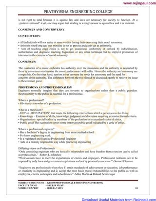 PRATHYUSHA ENGINEERING COLLEGE
SUBJECT CODE//NAME – GE6075/PROFESSIONAL ETHICS IN ENGINEERING
FACULTY NAME – SREEJA VIJAY
SUBJECT EXPERT - SREEJA VIJAY 24
is not right to steal because it is against law and laws are necessary for society to function. At a
„postconventional‟ level, one may argue that stealing is wrong because is against law and it is immoral.
CONSENSUS AND CONTROVERSY
CONTROVERSY:
• All individuals will not arrive at same verdict during their exercising their moral autonomy.
• Aristotle noted long ago that morality is not as precise and clear-cut as arithmetic.
• Aim of teaching engg ethics is not to get unanimous conformity of outlook by indoctrination,
authoritarian and dogmatic teaching, hypnotism or any other technique but to improve promotion of
tolerance in the exercise of moral autonomy.
CONSENSUS:
The conductor of a music orchestra has authority over the musicians and his authority is respected by
them by consensus as otherwise the music performance will suffer. Hence the authority and autonomy are
compatible. On the other hand, tension arises between the needs for autonomy and the need for
concerns about authority. The difference between the two should be discussed openly to resolve the issue
to the common good.
PROFESSIONS AND PROFESSIONALISM
Engineers normally imagine that they are servants to organizations rather than a public guardian.
Responsibility to the public is essential for a professional.
Who is a professional?
• Obviously a member of a profession.
What is a profession?
„JOB‟ or „OCCUPATION‟ that meets the following criteria from which a person earns his living.
• Knowledge – Exercise of skills, knowledge, judgment and discretion requiring extensive formal criteria.
• Organization - special bodies by members of the profession to set standard codes of ethics,
• Public good-The occupation serves some important public good indicated by a code of ethics.
Who is a professional engineer?
• Has a bachelor‟s degree in engineering from an accredited school
• Performs engineering work
• Is a registered and licensed Professional Engineer
• Acts in a morally responsible way while practicing engineering
Differing views on Professionals
―Only consulting engineers who are basically independent and have freedom from coercion can be called
as professionals.‖ -Robert L.Whitelaw
―Professionals have to meet the expectations of clients and employers. Professional restraints are to be
imposed by only laws and government regulations and not by personal conscience.‖ -Samuel Florman
―Engineers are professionals when they 1) attain standards of achievement in education, job performance
or creativity in engineering and 2) accept the most basic moral responsibilities to the public as well as
employers, clients, colleagues and subordinates.‖ -Mike Martin & Roland Schinzinger
www.rejinpaul.com
www.rejinpaul.com
Download Useful Materials from Rejinpaul.com
 