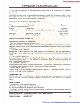PRATHYUSHA ENGINEERING COLLEGE
SUBJECT CODE//NAME – GE6075/PROFESSIONAL ETHICS IN ENGINEERING
FACULTY NAME – SREEJA VIJAY
SUBJECT EXPERT - SREEJA VIJAY 26
• Virtue ethics are tied more to individual behavior than to that of an organization (e.g. business,
government)
ARISTOTLE says that moral virtues are tendencies, acquired through habit formation, to reach a proper
balance between extremes in conduct, emotion, desire and attitude i.e. virtues are tendencies to find the
Golden Mean between the extremes of too much and too little.
Some of the virtues are defined using examples here:
Virtue Too much Too less
(Golden mean between extremes)
Courage Foolhardiness Cowardice
Truthfulness Revealing all in violation of Being secretive or tact confidentiality
lacking in candor
Generosity Wasting one‟s resources Being miserly
Friendliness Being annoyingly effusive Sulky or surly
PROFESSIONAL RESPONSIBILITY
• Being morally responsible as a professional.
• Most basic and comprehensive professional virtue.
• Creation of useful and safe technological products while respecting the autonomy of clients and public,
especially in matters of risk taking. This encompasses a wide variety of the more specific virtues grouped
as follows:
1. SELF DIRECTION VIRTUES:
Fundamental virtues in exercising our moral autonomy and responsibility. e.g. self understanding,
humility, good moral judgment, courage, self discipline, perseverance, commitments, self-respect and
dignity
2. PUBLIC SPIRITED VIRTUES:
Focusing on the good of the clients and public affected by the engineers‟ work by . not directly and
intentionally harming others i.e. „non maleficence‟. Benificence, sense of community, generosity are
other virtues falling in this category.
3. TEAMWORK VIRTUES:
Enables professionals to work successfully with others. E.g. collegiality, cooperativeness, the ability to
communicate, respect for authority, loyalty to employers and leadership qualities.
4. PROFICIENCY VIRTUES:
Mastery of one‟s craft that characterize good engineering practice e.g. competence, diligence, creativity,
self-renewal through continuous education.
MORAL INTEGRITY
Moral integrity is the unity of character on the basis of moral concern, and especially on the basis of
honesty. The unity is consistency among our attitudes, emotions and conduct in relation to justified moral
values.
SELF-RESPECT
• Valuing oneself in morally appropriate ways.
• Integral to finding meaning in one‟s life and work
• A pre-requisite for pursuing other moral ideals and virtues.
• Self-respect is a moral concept of properly valuing oneself but self-esteem is a psychological concept of
positive attitude towards oneself.
www.rejinpaul.com
www.rejinpaul.com
Download Useful Materials from Rejinpaul.com
 
