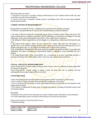 PRATHYUSHA ENGINEERING COLLEGE
SUBJECT CODE//NAME – GE6075/PROFESSIONAL ETHICS IN ENGINEERING
FACULTY NAME – SREEJA VIJAY
SUBJECT EXPERT - SREEJA VIJAY 27
Self-respect takes two forms.
1. Recognition self-respect is properly valuing oneself because of one‘s inherent moral worth, the same
worth that every other human being has.
2. Appraisal self-respect is properly valuing ourselves according to how well we meet moral standards
and our personal ideals.
VARIOUS SENSES OF RESPONSIBILITY
Responsibility ascribed by i) virtue, ii) obligations, iii) general moral capacities of people,
iv) liabilities and accountability for actions and v) blameworthiness or praiseworthiness.
1. By virtue: A person is said to be a responsible person when we ascribe a moral virtue to the person. We
expect that the person is regularly concerned to do the right thing, is conscientious and diligent in meeting
obligations. In this sense, professional responsibility is the central virtue of engineers.
2. By obligation: Moral responsibilities can be thought of as obligations or duties to perform morally right
acts.
3. By general moral capacity: When we view a person as a whole rather than one with respect to a
specific area, we are actually thinking about the active capacity of the person for knowing how to act in
morally appropriate ways e.g. the capacity of children grow as they mature and learn.
4. By accountability: Responsibility also means being accountable, answerable or liable to meet particular
obligations. The virtue of professional responsibility Implies a willingness to be accountable for one‘s
conduct.
5. By being blameworthy: When accountability for a wrongdoing is at issue, responsible becomes a
synonym for blameworthy. When right conduct is the issue, the context is praiseworthiness.
CAUSAL AND LEGAL RESPONSIBILITIES
Causal Responsibility: consists simply in being a cause of some event. E.g. lightning as being responsible
for a house catching fire.
Legal Responsibility: consists simply in being a cause for harm that was so unlikely and also
unforeseeable that no moral responsibility is involved.
UTILITARIANISM
• That which produces the maximum benefit for the greatest number of people (e.g. Democracy)
• Tries to achieve a balance between the good and bad consequences of an action
• Tries to maximize the well-being of society and emphasizes what will provide the most benefits to the
largest group of people
• This method is fundamental to many types of engineering analysis, including risk-benefit analysis and
cost-benefit analysis
Drawbacks:
• Sometimes what is best for the community as a whole is bad for certain individuals in the community
• It is often impossible to know in advance which decision will lead to the most good
Organizing Principles to Resolving Ethical Issues
• Utilitarian thinking
www.rejinpaul.com
www.rejinpaul.com
Download Useful Materials from Rejinpaul.com
 