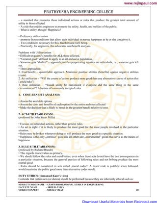 PRATHYUSHA ENGINEERING COLLEGE
SUBJECT CODE//NAME – GE6075/PROFESSIONAL ETHICS IN ENGINEERING
FACULTY NAME – SREEJA VIJAY
SUBJECT EXPERT - SREEJA VIJAY 28
– a standard that promotes those individual actions or rules that produce the greatest total amount of
utility to those affected.
– A code that enjoins engineers to promote the safety, health, and welfare of the public.
– What is utility, though? Happiness?
• Preference utilitarianism
– promote those conditions that allow each individual to pursue happiness as he or she conceives it.
– Two conditions necessary for this: freedom and well-being.
– Practically, for engineers, this advocates cost/benefit analyses.
Problems with Utilitarianism
• Difficult to quantify benefits for ALL those affected.
• ―Greatest good‖ difficult to apply to an all-inclusive population.
• Someone gets ―shafted‖ – approach justifies perpetrating injustice on individuals, i.e., someone gets left
out.
• Three approaches:
1. Cost/benefit – quantifiable approach. Maximize positive utilities (benefits) against negative utilities
(costs).
2. Act utilitarian – ―Will the course of action produce more good than any alternative course of action that
I could take‖?
3. Rule utilitarian – ―Would utility be maximized if everyone did the same thing in the same
circumstances‖? Adoption of commonly accepted rules.
1. COST-BENEFIT ANALYSIS:
• Assess the available options
• Assess the costs and benefits of each option for the entire audience affected
• Make the decision that is likely to result in the greatest benefit relative to cost.
2. ACT-UTILITARIANISM:
(professed by John Stuart Mills)
• Focuses on individual actions, rather than general rules.
• An act is right if it is likely to produce the most good for the most people involved in the particular
situation.
• Rules may be broken whenever doing so will produce the most good in a specific situation.
• Happiness is the only „intrinsic‟ good and all others are „instrumental‟ goods that serve as the means of
happiness.
3. RULE-UTILITARIANISM:
(professed by Richard Brandt)
• This regards moral values as primary.
• We should follow the rules and avoid bribes, even when those acts do not have the best consequences in
a particular situation, because the general practice of following rules and not bribing produce the most
overall good
• Rules should be considered in sets called „moral codes‟. A moral code is justified when followed,
would maximize the public good more than alternative codes would.
DUTY ETHICS (Immanuel Kant’s view)
Contends that certain acts (or duties) should be performed because they are inherently ethical such as:
www.rejinpaul.com
www.rejinpaul.com
Download Useful Materials from Rejinpaul.com
 