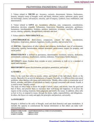 PRATHYUSHA ENGINEERING COLLEGE
SUBJECT CODE//NAME – GE6075/PROFESSIONAL ETHICS IN ENGINEERING
FACULTY NAME – SREEJA VIJAY
SUBJECT EXPERT - SREEJA VIJAY 3
3. Values related to TRUTH are: Accuracy, curiosity, discernment, fairness, fearlessness,
honesty, integrity (unity of thought, word, and deed), intuition, justice, optimism, purity, quest
for knowledge, reason, self-analysis, sincerity, sprit of enquiry, synthesis, trust, truthfulness, and
determination.
4. Values related to LOVE are: Acceptance, affection, care, compassion, consideration,
dedication, devotion, empathy, forbearance, forgiveness, friendship, generosity, gentleness,
humanness, interdependence, kindness, patience, patriotism, reverence, sacrifice, selflessness,
service, sharing, sympathy, thoughtfulness, tolerance and trust
5. Values related to NON-VIOLENCE are:
(a)PSYCHOLOGICAL: Benevolence, compassion, concern for others, consideration,
forbearance, forgiveness, manners, happiness, loyalty, morality, and universal love
(b) SOCIAL: Appreciation of other cultures and religions, brotherhood, care of environment,
citizenship, equality, harmlessness, national awareness, perseverance, respect for property, and
social justice.
PERSEVERANCE is defined as persistence, determination, resolution, tenacity, dedication,
commitment, constancy, steadfastness, stamina, endurance. Perseverance builds character.
ACCURACY means freedom from mistake or error; conformity to truth or to a standard or
model and exactness.
DISCERNMENT means discrimination, perception, penetration, and insight.
1.3 ETHICS
Ethics is the word that refers to morals, values, and beliefs of the individuals, family or the
society. Basically it is an activity and process of inquiry. Secondly, it is different from non-moral
problems, when dealing with issues and controversies. Thirdly, ethics refers to a particular set of
beliefs, attitudes, and habits of individuals or family or groups concerned with morals. Fourth, it
is used to mean ‗morally correct‘.
The study on ethics helps to know the people‘s beliefs, values, and morals, learn the good and
bad of them, and practice them to maximize their well-being and happiness. It involves the
inquiry on the existing situations, form judgments and resolve the issues. In addition, ethics tells
us how to live, to respond to issues, through the duties, rights, responsibilities, and obligations..
In ethics, the focus is to study and apply the principles and practices, universally.
1.4 INTEGRITY
Integrity is defined as the unity of thought, word and deed (honesty) and open mindedness. It
includes the capacity to communicate the factual information so that others can make well-
informed decisions.
www.rejinpaul.com
www.rejinpaul.com
Download Useful Materials from Rejinpaul.com
 