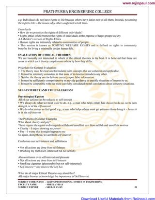 PRATHYUSHA ENGINEERING COLLEGE
SUBJECT CODE//NAME – GE6075/PROFESSIONAL ETHICS IN ENGINEERING
FACULTY NAME – SREEJA VIJAY
SUBJECT EXPERT - SREEJA VIJAY 30
e.g. Individuals do not have rights to life because others have duties not to kill them. Instead, possessing
the right to life is the reason why others ought not to kill them.
Drawbacks
• How do we prioritize the rights of different individuals?
• Rights ethics often promote the rights of individuals at the expense of large groups/society
A.I.Melden‟s version of Rights Ethics
• Human rights are intimately related to communities of people.
• This version is known as POSITIVE WELFARE RIGHTS and is defined as rights to community
benefits for living a minimally decent human life.
EVALUATION OF ETHICAL THEORIES
We are basically not interested in which of the ethical theories is the best. It is believed that there are
areas in which each theory complements others by how they differ.
Procedure for General Evaluation:
1. The theory must be clear and formulated with concepts that are coherent and applicable.
2. It must be internally consistent in that none of its tenets contradicts any other.
3. Neither the theory nor its defense can rely upon false information.
4. It must be sufficiently comprehensive to provide guidance in specific situations of interest to us.
5. It must be compatible with our most carefully considered moral convictions about concrete situations.
SELF-INTEREST AND ETHICAL EGOISM
Psychological Egoism
All of our actions can be reduced to self-interest
• We always do what we most want to do. e.g., a man who helps others has chosen to do so, so he sees
doing it, is in his self-interest
• We do what makes us feel good. e.g., a man who helps others must get pleasure from doing it – hence it
is in his self-interest
The Problem of Counter Examples
What about charity and pity?
These require the egoist to distinguish selfish and unselfish acts from selfish and unselfish motives
• Charity – I enjoy showing my power
• Pity – I worry that it might happen to me
So again, doing these, we act from self-interest
Confusion over self-interest and selfishness
• Not all actions are done from selfishness
• Brushing my teeth (self-interested but not selfish)
Also confusion over self-interest and pleasure
• Not all actions are done from self-interest
• Smoking cigarettes (pleasurable but not self-interested)
• Self-interest = any interest the self has
What do all major Ethical Theories say about this?
All major theories acknowledge the importance of Self Interest.
www.rejinpaul.com
www.rejinpaul.com
Download Useful Materials from Rejinpaul.com
 