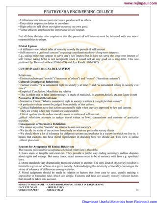 PRATHYUSHA ENGINEERING COLLEGE
SUBJECT CODE//NAME – GE6075/PROFESSIONAL ETHICS IN ENGINEERING
FACULTY NAME – SREEJA VIJAY
SUBJECT EXPERT - SREEJA VIJAY 31
• Utilitarians take into account one‘s own good as well as others.
• Duty ethics emphasizes duties to ourselves.
• Right ethicists talk about our rights to pursue our own good.
• Virtue ethicists emphasize the importance of self-respect.
But all these theories also emphasize that the pursuit of self interest must be balanced with our moral
responsibilities to others.
Ethical Egoism
• A different view, which talks of morality as only the pursuit of self interest
• Self interest is a „rational concern‟ requiring consideration of one‘s long-term interests.
E.g., taking bribe may appear to serve one‘s self interest but it does not serve the long-term interest of
self. Hence taking bribe is not acceptable since it would not do any good on a long-term. This was
professed by Thomas Hobbes (1588-1679) and Ayn Rand (1905-1982).
CUSTOMS and ETHICAL RELATIVISM
Relativism:
• Distinction between ―morals‖ (―treatment of others‖) and ―mores‖ (―harmless customs‖)
Cultural (Descriptive) Relativism:
• Factual Claims: ―x is considered right in society y at time t‖ and ―is considered wrong in society z at
time t‖
• Empirical Conclusion: Moralities are relative
• This is either true or false (anthropology –a study of mankind , its customs,beliefs, etc.can figure it out)
Normative (Ethical) Relativism:
• Normative Claim: ―What is considered right in society x at time t is right for that society‖
• A particular culture cannot be judged from outside of that culture.
• „Ethical Relativism says that actions are morally right when they are approved by law and custom.
• They are wrong when they violate laws and custom.
• Ethical egoism tries to reduce moral reasons to matters of self interest,
„ethical relativism attempts to reduce moral values to laws, conventions and customs of particular
societies.
Consequences of Normative Relativism
• We cannot say other ―morals‖ are inferior to our own society‘s
• We decide the value of our actions based only on what our particular society thinks
• We should show a lot of tolerance for different customs and outlooks in a society in which we live in. It
means that customs can have moral significance in deciding how we should act. This view is called
„ethical pluralism.
Reasons for Acceptance Of Ethical Relativism
The reasons professed for acceptance of ethical relativism is threefold.
1. Laws seem so tangible and clear-cut. They provide a public way ending seemingly endless disputes
about rights and wrongs. But many times, moral reasons seem to be at variance with laws e.g. apartheid
laws.
2. Moral standards vary dramatically from one culture to another. The only kind of objectivity possible is
limited to a given set of laws in a given society. Acknowledging this relativity of morality encourages the
virtue of tolerance of differences among societies.
3. Moral judgments should be made in relation to factors that from case to case, usually making it
impossible to formulate rules which are simple. Customs and laws are usually morally relevant factors
that should be taken into account.
www.rejinpaul.com
www.rejinpaul.com
Download Useful Materials from Rejinpaul.com
 